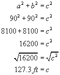 a squared plus b squared equals c squared, ninety squared plus ninety squared equals c squared, eight thousand one hundred plus eight thousand one hundred equals c squared, sixteen thousand two hundred equals c squared, square root  of sixteen thousand equals square root of c squared, one hundred twenty seven point three feet equals c 