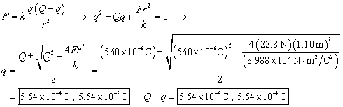 F equals k times q times the quantity Q sub T minus q end quantity over r squared which leads to q squared minus Q sub T times q plus F times r squared over k plus zero which leads to q equals Q sub T plus or minus the square root of the quantity Q sub T squared minus 4 F r squared over k end quantity ALL over 2 equals The quantity 560 times ten to the negative sixth Coulombs plus or minus the square root of the quantity of the quantity 560 times ten to the negative sixth coulombs end quantity squared minus 4 times 22 point 8 Newtons times the square of 1 point 1 meters over 8 point 9 8 8 times ten to the ninth Newton meters squared over Coulombs squared end quantity end quantity over 2.   The two solutions are 5 point 5 4 times ten to the negative fourth Coulombs and 5 point 5 4 times ten to the negative sixth Coulombs   and Q sub T minus q equals respectively  5 point 5 4 times ten to the negative sixth Coulombs and 5 point 5 4 times ten to the negative fourth Coulombs.