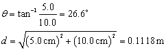 Theta equals inverse tangent of the quantity 5 point 0 over 10 point 0 equals 26 point 6 degrees.  D equals the square root of the quantity square of 5 point 0 centimeter plus the square of 10 point 0 centimeters end quantity equals Eleven point one eight centimeters.