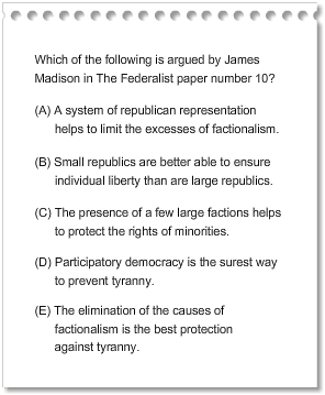 Which of the following is argued by James Madison in The Federalist paper number 10?
A.	 A system of republican representation helps to limit the excesses of factionalism.
B.	 Small republics are better able to ensure individual liberty than are large republics.
C.	The presence of a few large factions helps to protect the rights of minorities.
D.	Participatory democracy is the surest way to prevent tyranny.
     E. The elimination of the causes of factionalism is the best protection           
           against tyranny.
