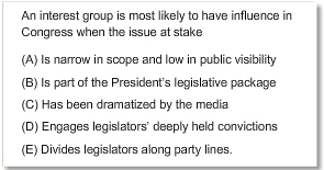 An interest group is most likely to have influence in Congress when the issue at stake
A.	Is narrow in scope and low in public visibility
B.	Is part of the President’s legislative package
C.	Has been dramatized by the media
D.	Engages legislators’ deeply help convictions
E.	Divides legislators along party lines.