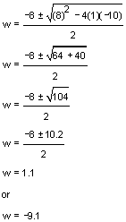 w equals negative 8 plus or minus the square root of 8 squared minus 4 times 1 times negative 10 all over 2. w equals negative 8 plus or minus the square root of 64 plus 40 all over 2. w equals negative 8 plus or minus the square root of 104 all over 2. w equals negative 8 plus or minus 10.2 all over 2. w equals 1.1 or w equals negative 9.1